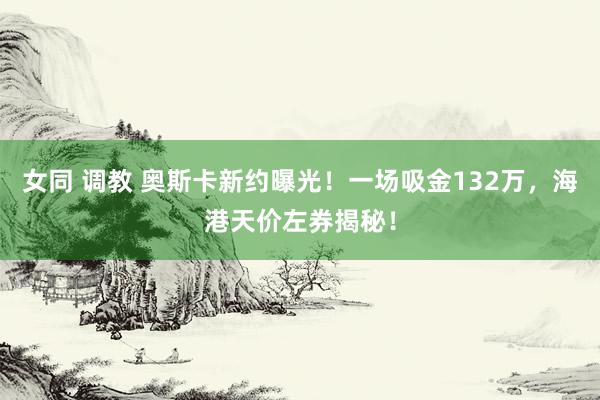 女同 调教 奥斯卡新约曝光！一场吸金132万，海港天价左券揭秘！