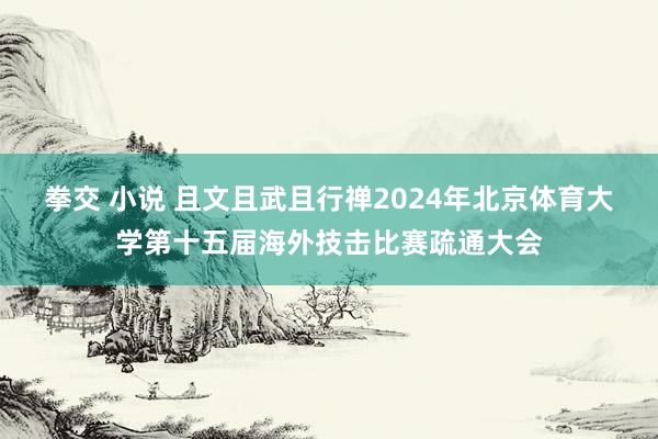 拳交 小说 且文且武且行禅2024年北京体育大学第十五届海外技击比赛疏通大会