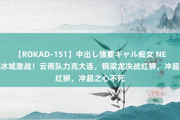 【ROKAD-151】中出し強要ギャル痴女 NEO 4時間 冰城激战！云南队力克大连，铜梁龙决战红狮，冲超之心不死