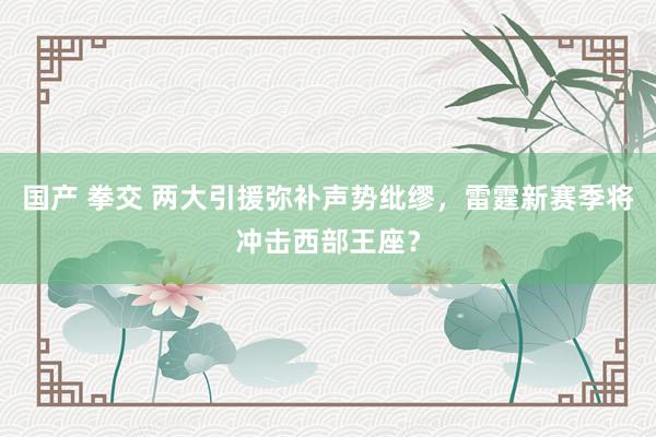 国产 拳交 两大引援弥补声势纰缪，雷霆新赛季将冲击西部王座？