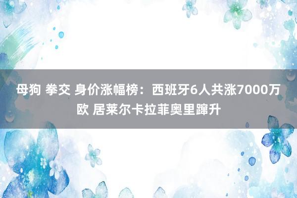 母狗 拳交 身价涨幅榜：西班牙6人共涨7000万欧 居莱尔卡拉菲奥里蹿升