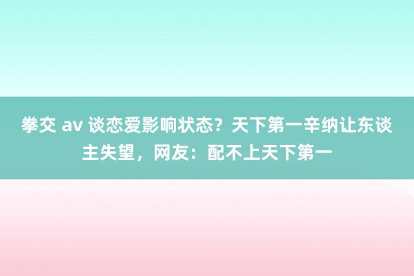 拳交 av 谈恋爱影响状态？天下第一辛纳让东谈主失望，网友：配不上天下第一