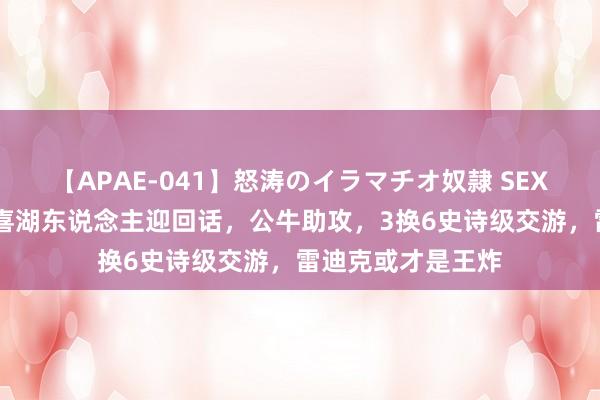 【APAE-041】怒涛のイラマチオ奴隷 SEXコレクション 恭喜湖东说念主迎回话，公牛助攻，3换6史诗级交游，雷迪克或才是王炸