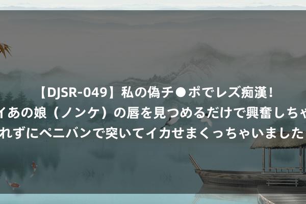 【DJSR-049】私の偽チ●ポでレズ痴漢！職場で見かけたカワイイあの娘（ノンケ）の唇を見つめるだけで興奮しちゃう私は欲求を抑えられずにペニバンで突いてイカせまくっちゃいました！ 热血芳华！《少年白马醉春风》掀翻武侠剧怒潮，颠覆影视＋文旅新