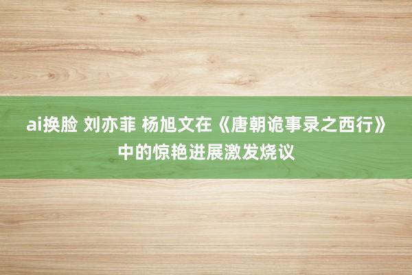 ai换脸 刘亦菲 杨旭文在《唐朝诡事录之西行》中的惊艳进展激发烧议