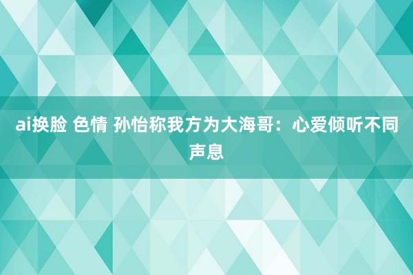 ai换脸 色情 孙怡称我方为大海哥：心爱倾听不同声息