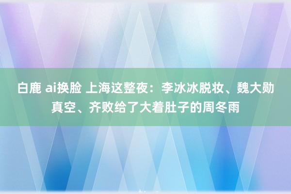 白鹿 ai换脸 上海这整夜：李冰冰脱妆、魏大勋真空、齐败给了大着肚子的周冬雨