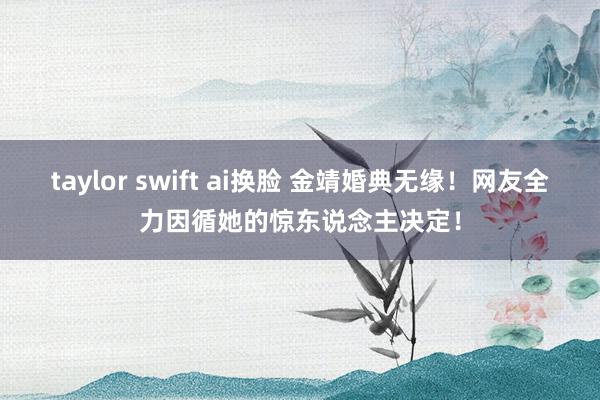 taylor swift ai换脸 金靖婚典无缘！网友全力因循她的惊东说念主决定！