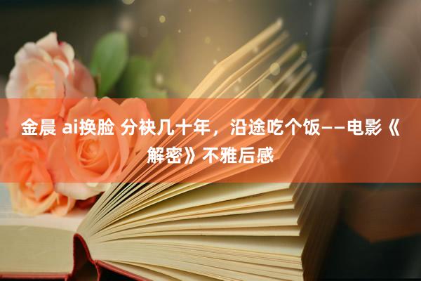 金晨 ai换脸 分袂几十年，沿途吃个饭——电影《解密》不雅后感