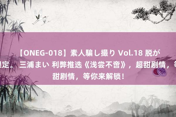 【ONEG-018】素人騙し撮り Vol.18 脱がし屋 美人限定。 三浦まい 利弊推选《浅尝不啻》，超甜剧情，等你来解锁！