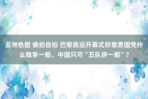 亚洲色图 偷拍自拍 巴黎奥运开幕式好意思国凭什么独享一船，中国只可“五队拼一船”？