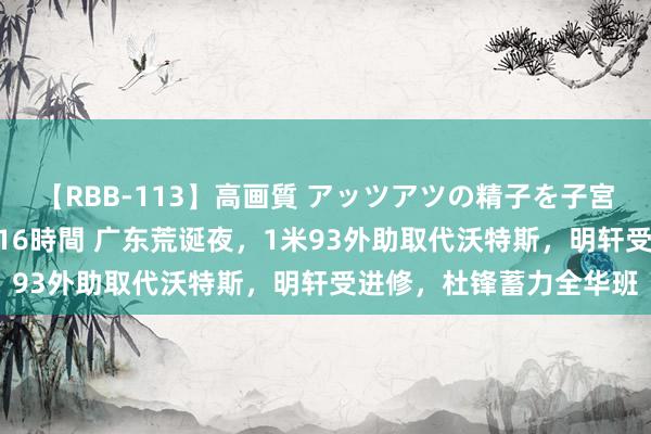 【RBB-113】高画質 アッツアツの精子を子宮に孕ませ中出し120発16時間 广东荒诞夜，1米93外助取代沃特斯，明轩受进修，杜锋蓄力全华班