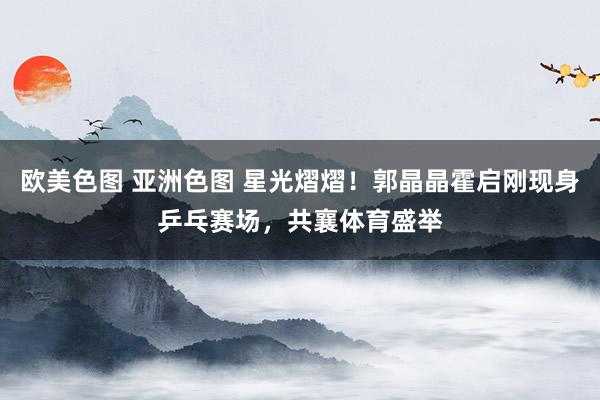 欧美色图 亚洲色图 星光熠熠！郭晶晶霍启刚现身乒乓赛场，共襄体育盛举