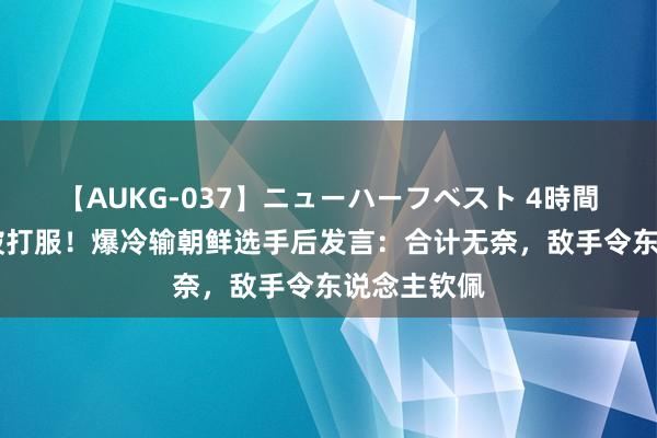 【AUKG-037】ニューハーフベスト 4時間 张本智和被打服！爆冷输朝鲜选手后发言：合计无奈，敌手令东说念主钦佩