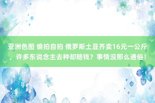 亚洲色图 偷拍自拍 俄罗斯土豆齐卖16元一公斤，许多东说念主去种却赔钱？事情没那么通俗！