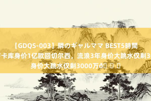 【GDQS-003】隣のギャルママ BEST5時間 Vol.2 21年卢卡库身价1亿欧回切尔西，流浪3年身价大跳水仅剩3000万?