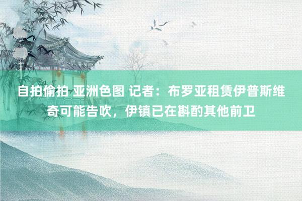 自拍偷拍 亚洲色图 记者：布罗亚租赁伊普斯维奇可能告吹，伊镇已在斟酌其他前卫