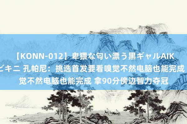 【KONN-012】卑猥な匂い漂う黒ギャルAIKAの中出しグイ込みビキニ 孔帕尼：挑选首发要看嗅觉不然电脑也能完成 拿90分傍边智力夺冠