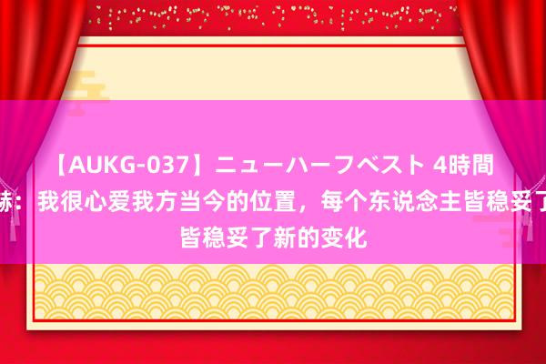 【AUKG-037】ニューハーフベスト 4時間 赫拉芬贝赫：我很心爱我方当今的位置，每个东说念主皆稳妥了新的变化