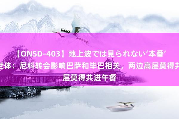 【ONSD-403】地上波では見られない‘本番’4時間 世体：尼科转会影响巴萨和毕巴相关，两边高层莫得共进午餐