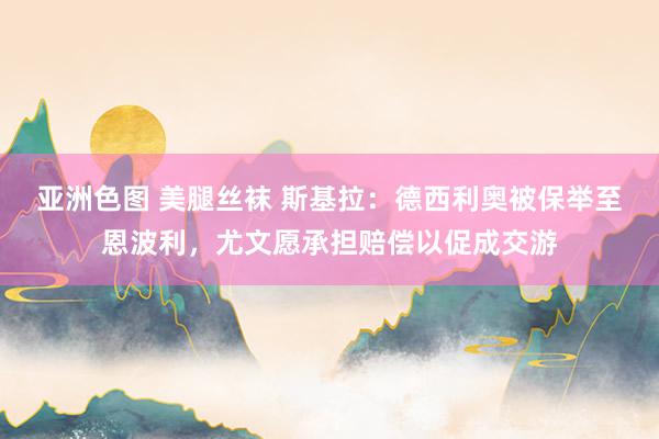 亚洲色图 美腿丝袜 斯基拉：德西利奥被保举至恩波利，尤文愿承担赔偿以促成交游