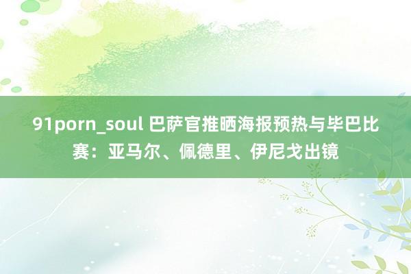 91porn_soul 巴萨官推晒海报预热与毕巴比赛：亚马尔、佩德里、伊尼戈出镜