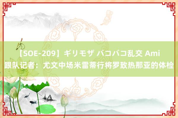 【SOE-209】ギリモザ バコバコ乱交 Ami 跟队记者：尤文中场米雷蒂行将罗致热那亚的体检