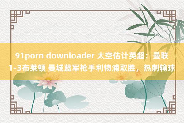 91porn downloader 太空估计英超：曼联1-3布莱顿 曼城蓝军枪手利物浦取胜，热刺输球