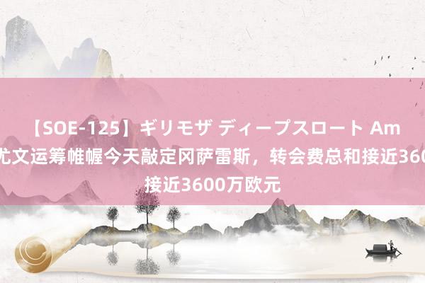 【SOE-125】ギリモザ ディープスロート Ami 记者：尤文运筹帷幄今天敲定冈萨雷斯，转会费总和接近3600万欧元