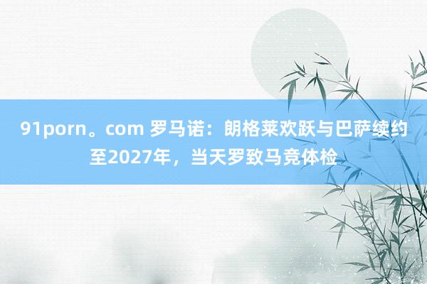 91porn。com 罗马诺：朗格莱欢跃与巴萨续约至2027年，当天罗致马竞体检