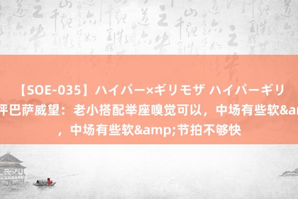 【SOE-035】ハイパー×ギリモザ ハイパーギリモザ Ami 世体评巴萨威望：老小搭配举座嗅觉可以，中场有些软&节拍不够快