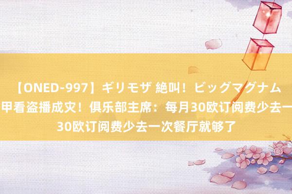 【ONED-997】ギリモザ 絶叫！ビッグマグナムFUCK Ami 法甲看盗播成灾！俱乐部主席：每月30欧订阅费少去一次餐厅就够了