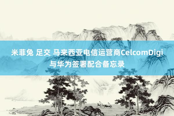 米菲兔 足交 马来西亚电信运营商CelcomDigi与华为签署配合备忘录