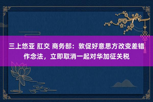 三上悠亚 肛交 商务部：敦促好意思方改变差错作念法，立即取消一起对华加征关税