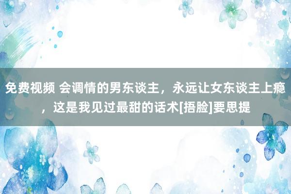 免费视频 会调情的男东谈主，永远让女东谈主上瘾，这是我见过最甜的话术[捂脸]要思提