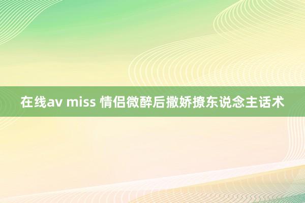 在线av miss 情侣微醉后撒娇撩东说念主话术