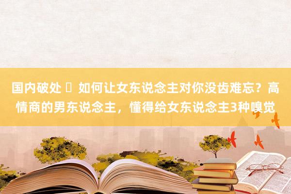 国内破处 ​如何让女东说念主对你没齿难忘？高情商的男东说念主，懂得给女东说念主3种嗅觉