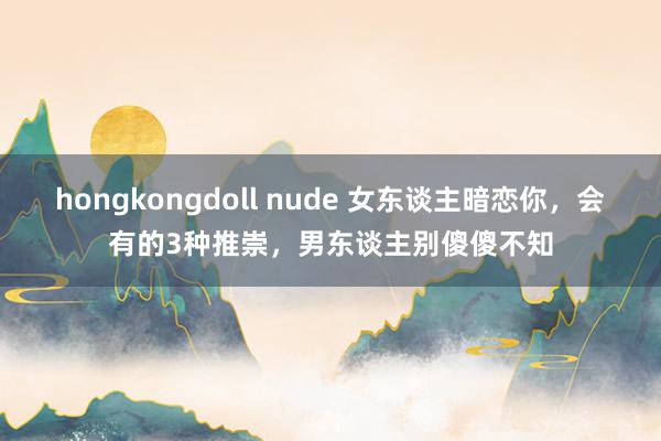 hongkongdoll nude 女东谈主暗恋你，会有的3种推崇，男东谈主别傻傻不知