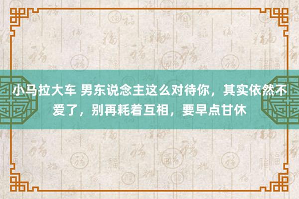 小马拉大车 男东说念主这么对待你，其实依然不爱了，别再耗着互相，要早点甘休