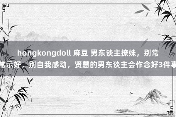 hongkongdoll 麻豆 男东谈主撩妹，别常常示好，别自我感动，贤慧的男东谈主会作念好3件事