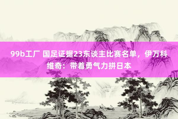 99b工厂 国足证据23东谈主比赛名单，伊万科维奇：带着勇气力拼日本