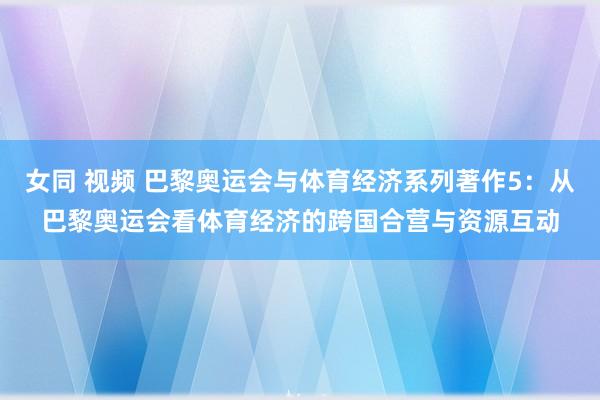 女同 视频 巴黎奥运会与体育经济系列著作5：从巴黎奥运会看体育经济的跨国合营与资源互动