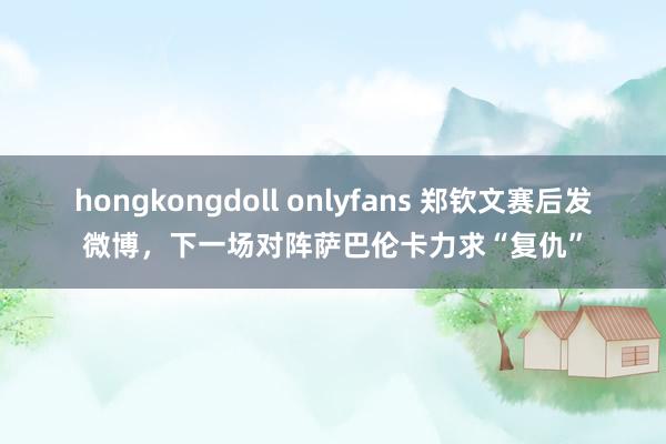 hongkongdoll onlyfans 郑钦文赛后发微博，下一场对阵萨巴伦卡力求“复仇”