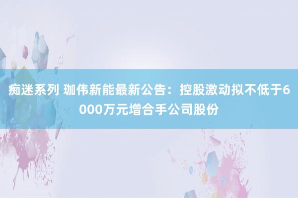 痴迷系列 珈伟新能最新公告：控股激动拟不低于6000万元增合手公司股份