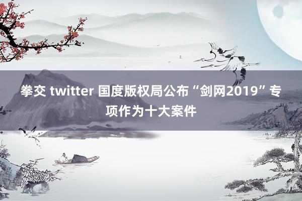 拳交 twitter 国度版权局公布“剑网2019”专项作为十大案件