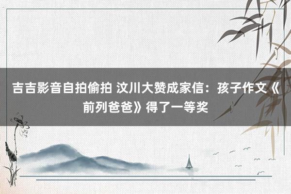 吉吉影音自拍偷拍 汶川大赞成家信：孩子作文《前列爸爸》得了一等奖