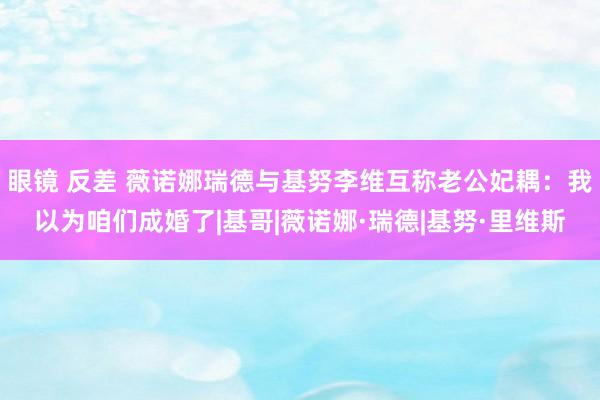 眼镜 反差 薇诺娜瑞德与基努李维互称老公妃耦：我以为咱们成婚了|基哥|薇诺娜·瑞德|基努·里维斯