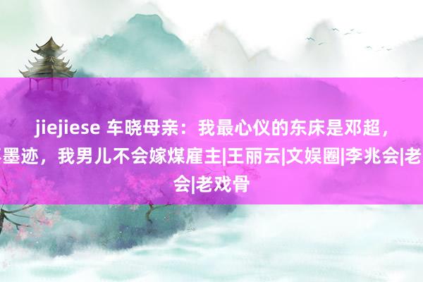 jiejiese 车晓母亲：我最心仪的东床是邓超，若不墨迹，我男儿不会嫁煤雇主|王丽云|文娱圈|李兆会|老戏骨