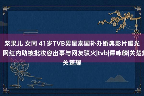 浆果儿 女同 41岁TVB男星泰国补办婚典影片曝光，网红内助被批妆容出事与网友驳火|tvb|谭咏麟|关楚耀