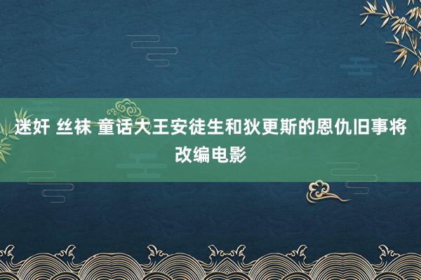 迷奸 丝袜 童话大王安徒生和狄更斯的恩仇旧事将改编电影